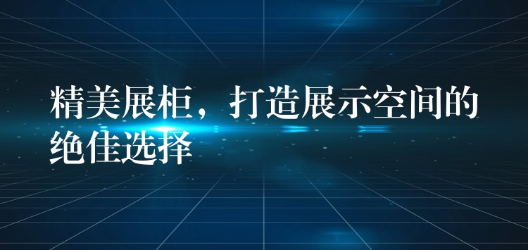 精美展柜，打造展示空间的绝佳选择