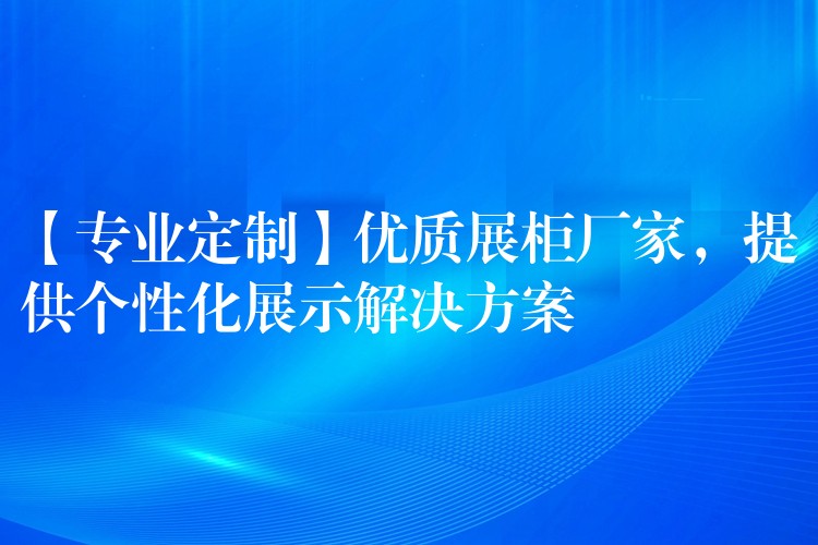 【专业定制】优质展柜厂家，提供个性化展示解决方案