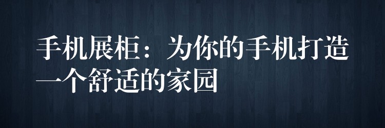 手机展柜：為(wèi)你的手机打造一个舒适的家园