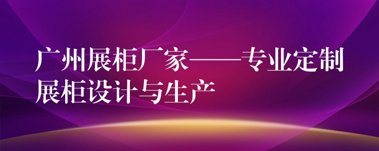 广州展柜厂家——专业定制展柜设计与生产