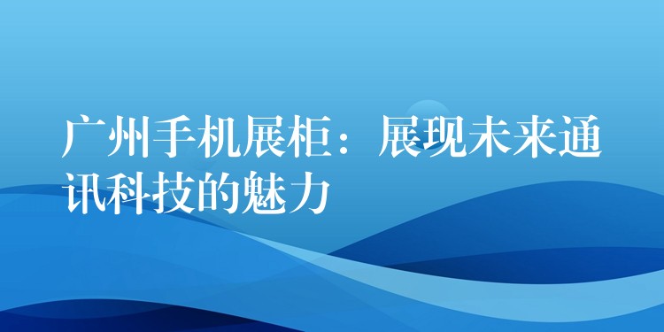 广州手机展柜：展现未来通讯科(kē)技的魅力