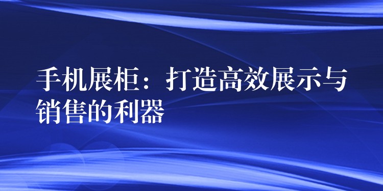 手机展柜：打造高效展示与销售的利器