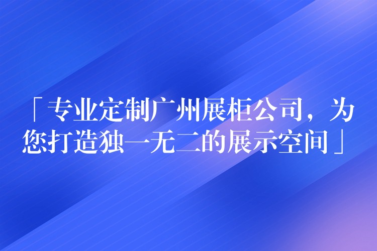 「专业定制广州展柜公司，為(wèi)您打造独一无二的展示空间」