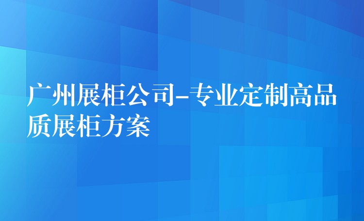 广州展柜公司-专业定制高品质展柜方案