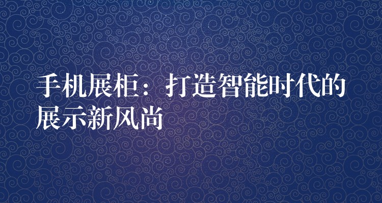 手机展柜：打造智能(néng)时代的展示新(xīn)风尚