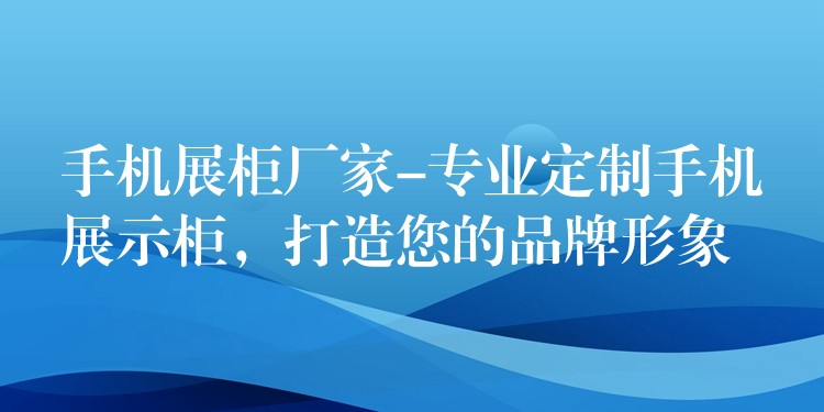 手机展柜厂家-专业定制手机展示柜，打造您的品牌形象