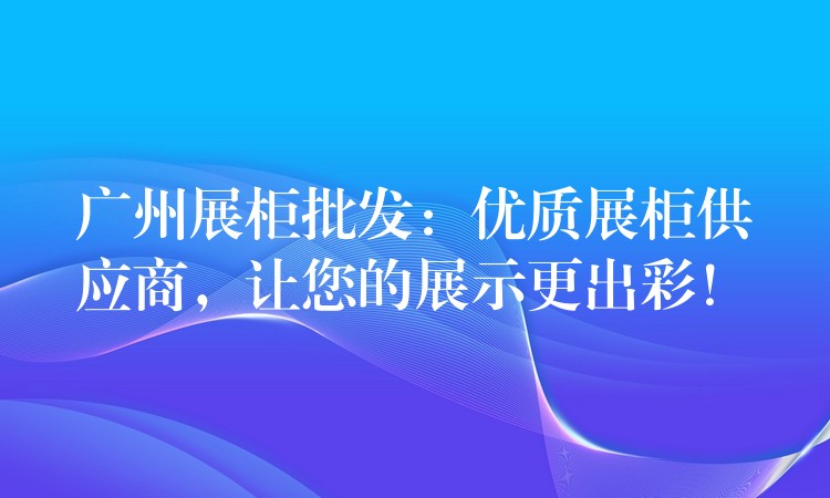 广州展柜批发：优质展柜供应商(shāng)，让您的展示更出彩！