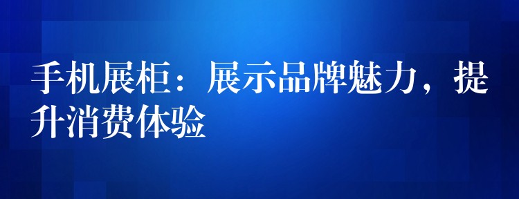 手机展柜：展示品牌魅力，提升消费體(tǐ)验