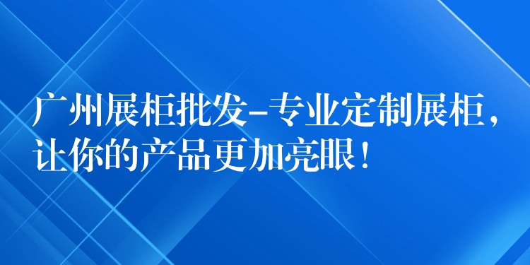 广州展柜批发-专业定制展柜，让你的产品更加亮眼！