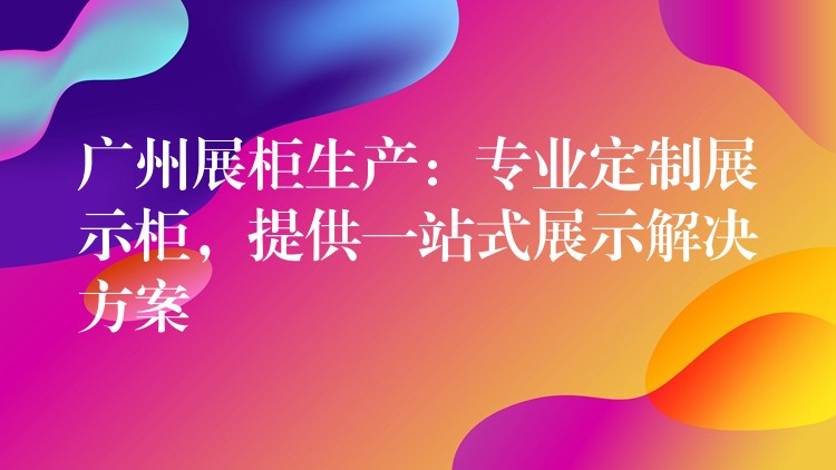 广州展柜生产：专业定制展示柜，提供一站式展示解决方案