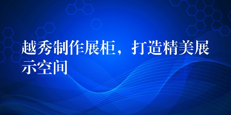 越秀制作展柜，打造精美展示空间