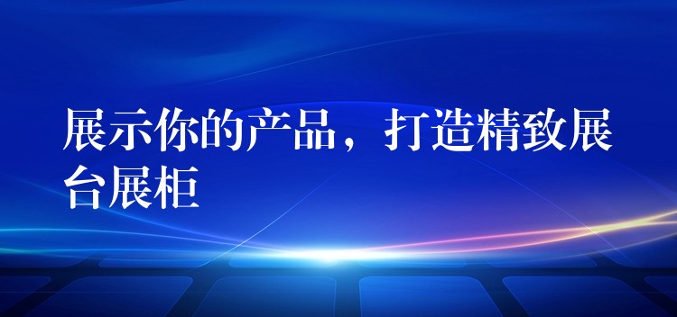 展示你的产品，打造精致展台展柜