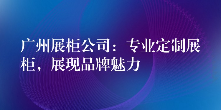 广州展柜公司：专业定制展柜，展现品牌魅力