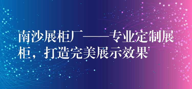 南沙展柜厂——专业定制展柜，打造完美展示效果