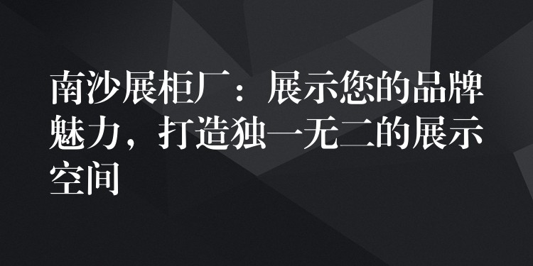 南沙展柜厂：展示您的品牌魅力，打造独一无二的展示空间