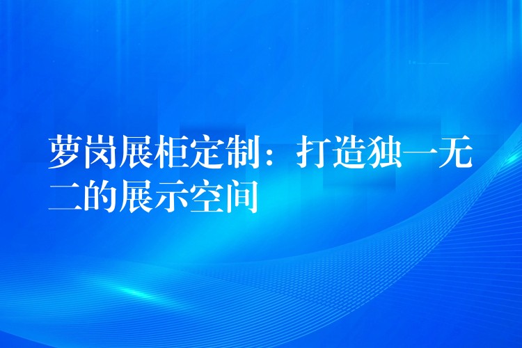 萝岗展柜定制：打造独一无二的展示空间