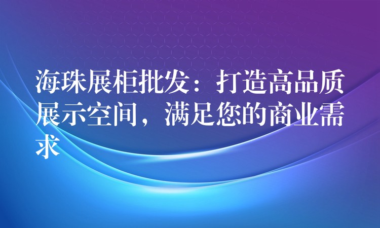 海珠展柜批发：打造高品质展示空间，满足您的商(shāng)业需求