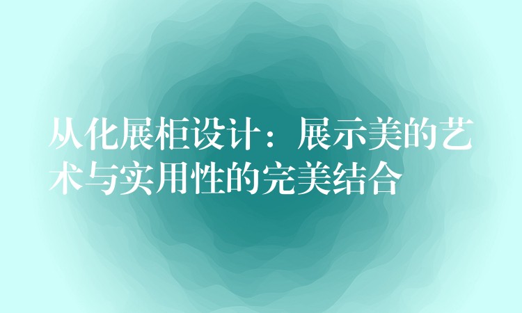 从化展柜设计：展示美的艺术与实用(yòng)性的完美结合