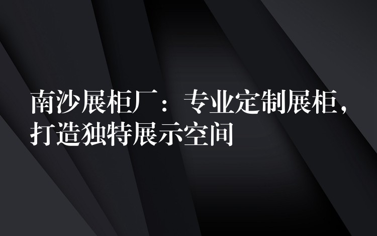 南沙展柜厂：专业定制展柜，打造独特展示空间