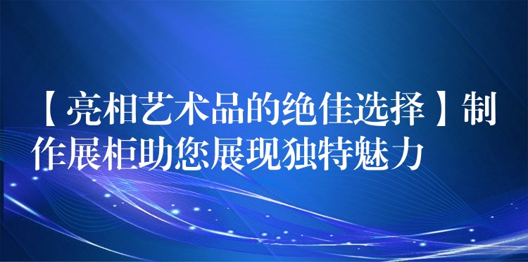 【亮相艺术品的绝佳选择】制作展柜助您展现独特魅力