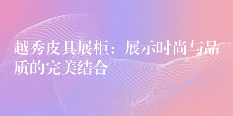 越秀皮具展柜：展示时尚与品质的完美结合