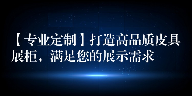 【专业定制】打造高品质皮具展柜，满足您的展示需求