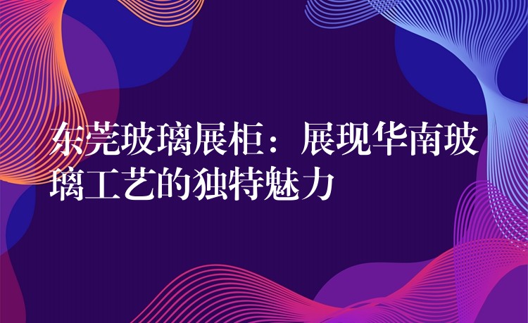 东莞玻璃展柜：展现华南玻璃工艺的独特魅力