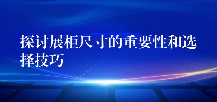 探讨展柜尺寸的重要性和选择技巧