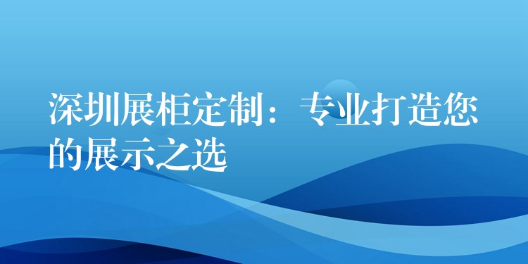 深圳展柜定制：专业打造您的展示之选