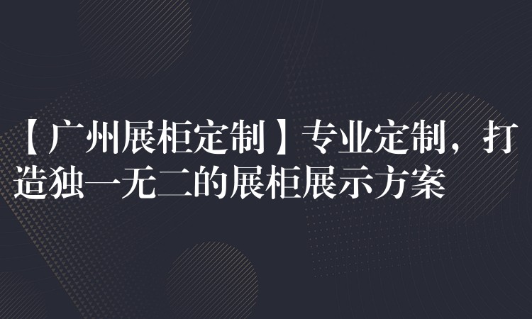 【广州展柜定制】专业定制，打造独一无二的展柜展示方案