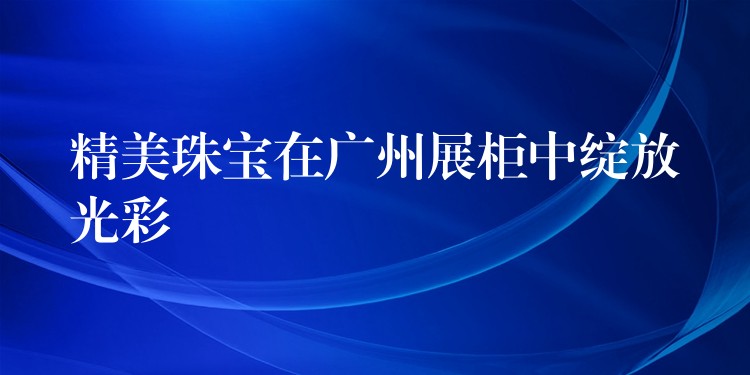 精美珠宝在广州展柜中绽放光彩