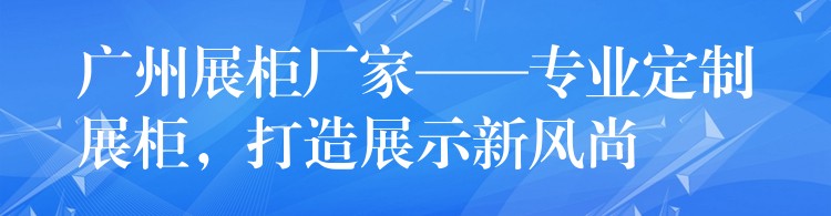 广州展柜厂家——专业定制展柜，打造展示新(xīn)风尚